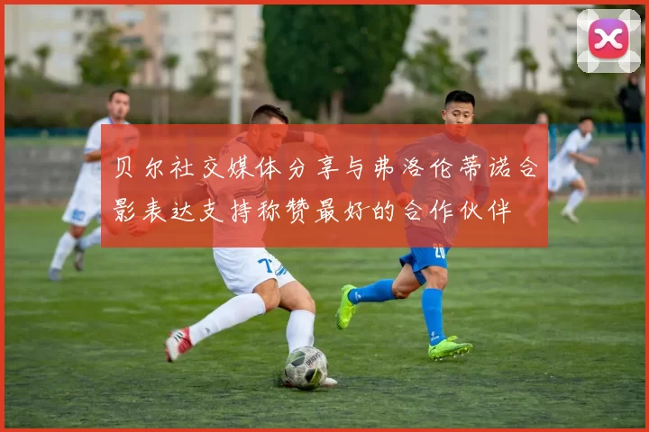 贝尔社交媒体分享与弗洛伦蒂诺合影表达支持称赞最好的合作伙伴